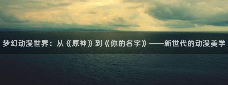旧版樱花动漫入口：梦幻动漫世界：从《原神》到《你的名字》——新世代的动漫美学