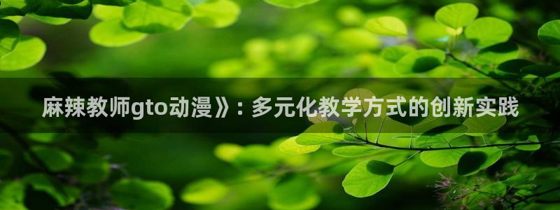 樱花动漫在线观看 免费全集：麻辣教师gto动漫》: 多元化教学方式的创新实践