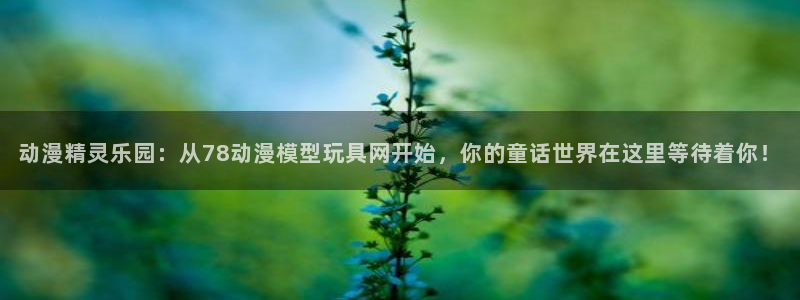 樱花动漫网官网手机版：动漫精灵乐园：从78动漫模型玩具网开始，你的童话世界在这里等待着你！
