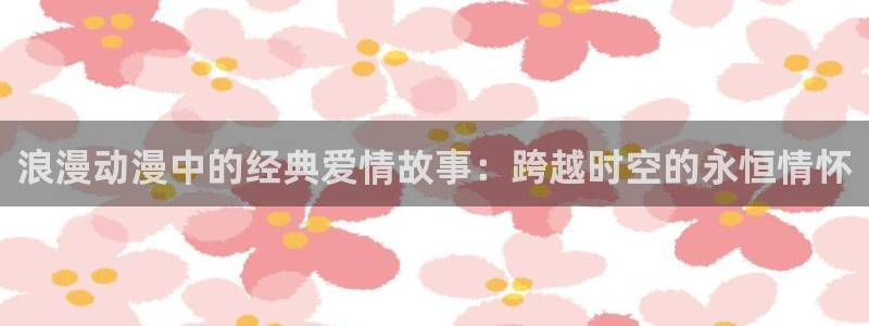 樱花动漫官网入口是哪个版本：浪漫动漫中的经典爱情故事：跨越时空的永恒情怀